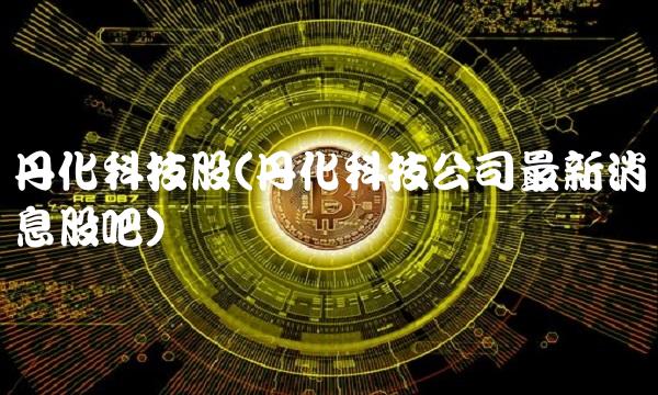 丹化科技股(丹化科技公司最新消息股吧) 丹化科技股(丹化科技公司最新消息股吧)