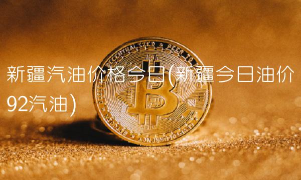 新疆汽油价格今日(新疆今日油价92汽油)