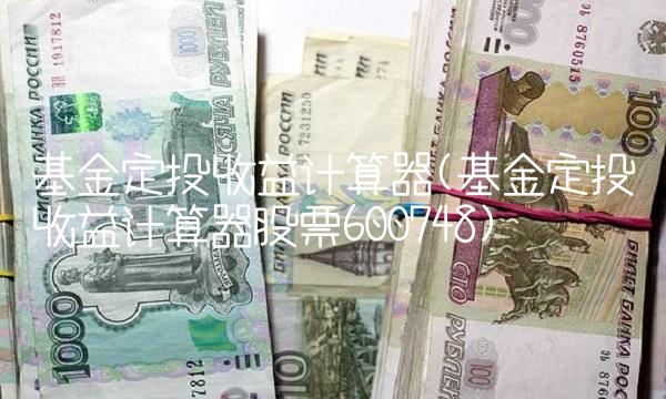 基金定投收益计算器(基金定投收益计算器股票600748) 基金定投收益计算器(基金定投收益计算器股票600748)