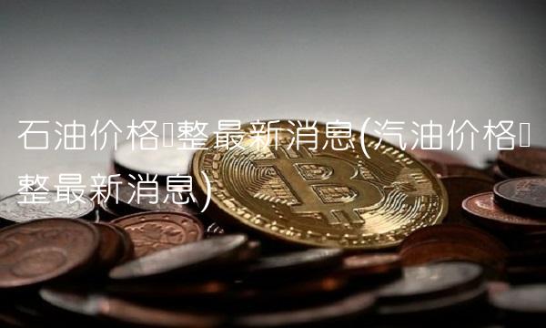 石油价格调整最新消息(汽油价格调整最新消息)