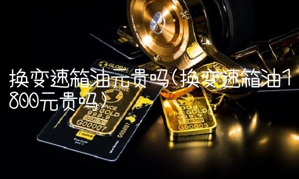 换变速箱油元贵吗(换变速箱油1800元贵吗)