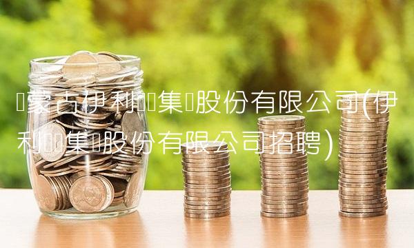 内蒙古伊利实业集团股份有限公司(伊利实业集团股份有限公司招聘)