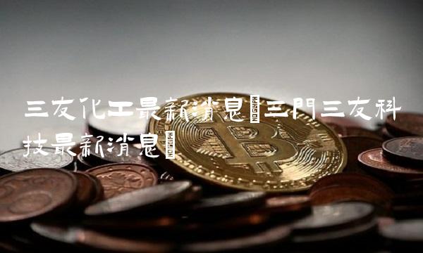 三友化工最新消息(三门三友科技最新消息) 三友化工最新消息(三门三友科技最新消息)