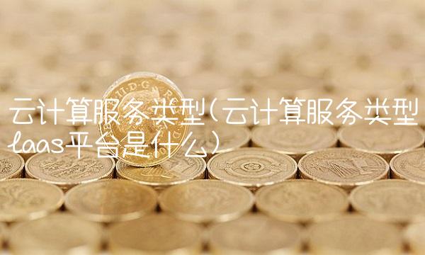 云计算服务类型(云计算服务类型laas平台是什么) 云计算服务类型(云计算服务类型laas平台是什么)