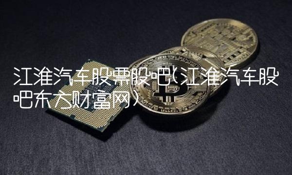 江淮汽车股票股吧(江淮汽车股吧东方财富网) 江淮汽车股票股吧(江淮汽车股吧东方财富网)