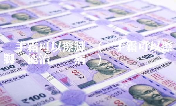 护手霜可以擦脚吗(护手霜可以擦脚吗能治鱼鳞病吗) 护手霜可以擦脚吗(护手霜可以擦脚吗能治鱼鳞病吗)