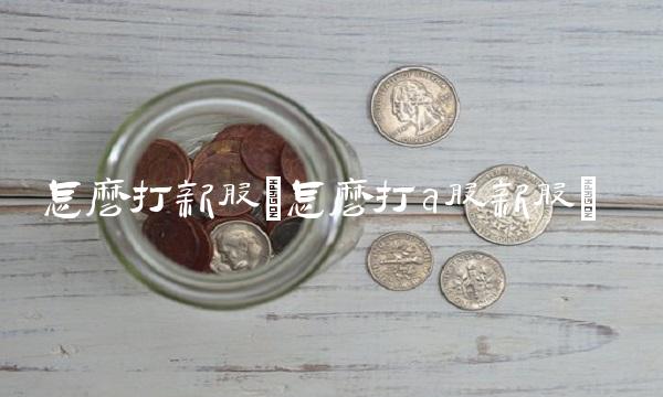 怎么打新股(怎么打a股新股) 怎么打新股(怎么打a股新股)