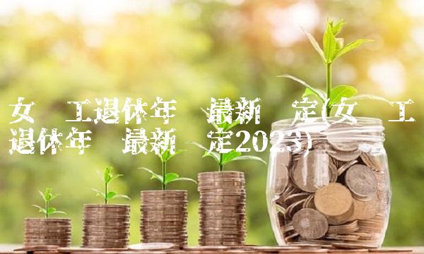 女职工退休年龄最新规定(女职工退休年龄最新规定2023)