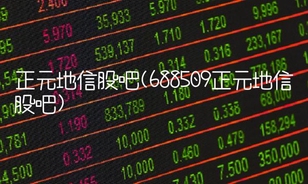 正元地信股吧(688509正元地信股吧)