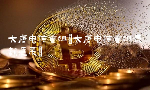 大唐电信重组(大唐电信重组最新进展)