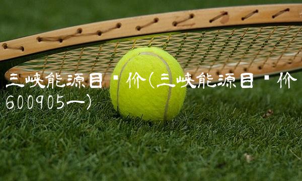 三峡能源目标价(三峡能源目标价600905一) 三峡能源目标价(三峡能源目标价600905一)