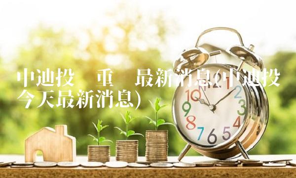 中迪投资重组最新消息(中迪投资今天最新消息)