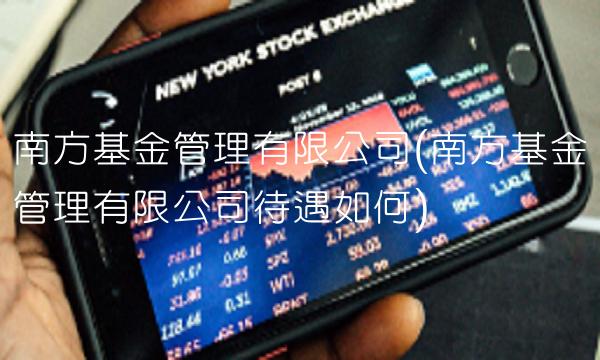 南方基金管理有限公司(南方基金管理有限公司待遇如何) 南方基金管理有限公司(南方基金管理有限公司待遇如何)