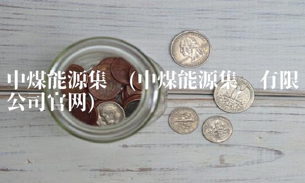 中煤能源集团(中煤能源集团有限公司官网)