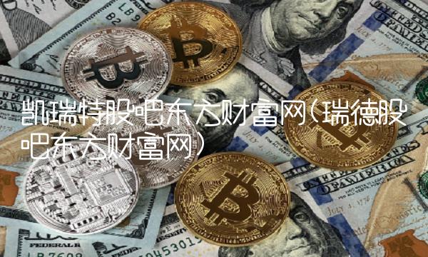 凯瑞特股吧东方财富网(瑞德股吧东方财富网)