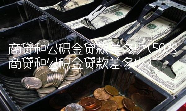 商贷和公积金贷款差多少(50万商贷和公积金贷款差多少)