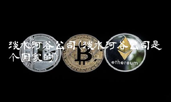 淡水河谷公司(淡水河谷公司是哪个国家的)