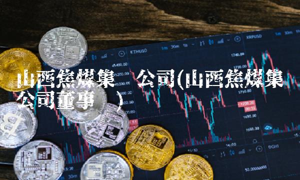 山西焦煤集团公司(山西焦煤集团公司董事长) 山西焦煤集团公司(山西焦煤集团公司董事长)