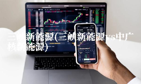 三峡新能源(三峡新能源vs中广核新能源) 三峡新能源(三峡新能源vs中广核新能源)