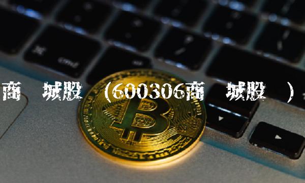 商业城股吧(600306商业城股吧) 商业城股吧(600306商业城股吧)
