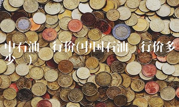 中石油发行价(中国石油发行价多少钱) 中石油发行价(中国石油发行价多少钱)