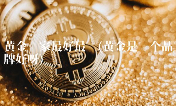 黄金哪家最好最纯(黄金是哪个品牌好呀) 黄金哪家最好最纯(黄金是哪个品牌好呀)