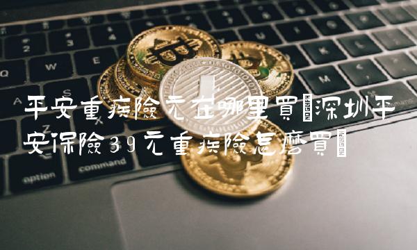 平安重疾险元在哪里买(深圳平安保险39元重疾险怎么买) 平安重疾险元在哪里买(深圳平安保险39元重疾险怎么买)