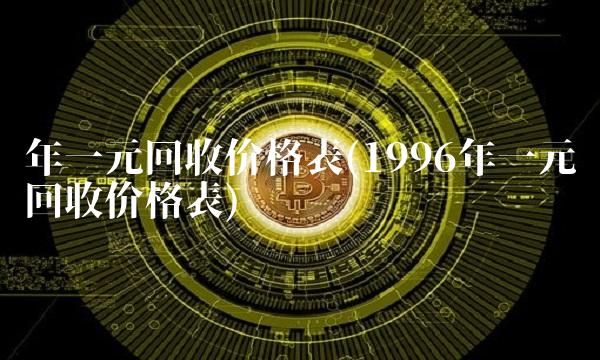 年一元回收价格表(1996年一元回收价格表) 年一元回收价格表(1996年一元回收价格表)