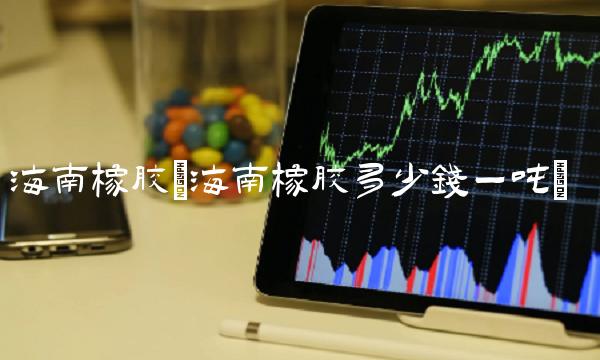 海南橡胶(海南橡胶多少钱一吨) 海南橡胶(海南橡胶多少钱一吨)