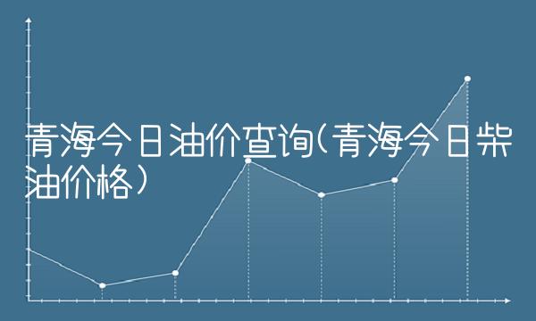 青海今日油价查询(青海今日柴油价格) 青海今日油价查询(青海今日柴油价格)