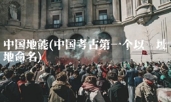 中国地能(中国考古第一个以遗址地命名) 中国地能(中国考古第一个以遗址地命名)