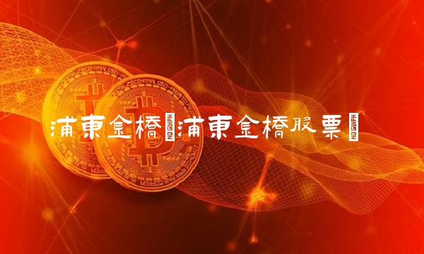 浦东金桥(浦东金桥股票) 浦东金桥(浦东金桥股票)