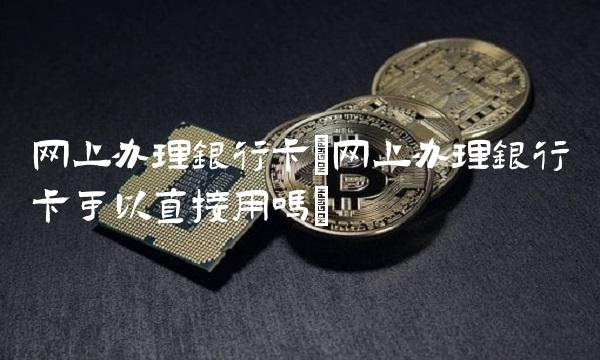 网上办理银行卡(网上办理银行卡可以直接用吗) 网上办理银行卡(网上办理银行卡可以直接用吗)