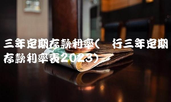 三年定期存款利率(农行三年定期存款利率表2023) 三年定期存款利率(农行三年定期存款利率表2023)