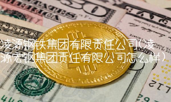 凌源钢铁集团有限责任公司(凌源宏钢集团责任有限公司怎么样) 凌源钢铁集团有限责任公司(凌源宏钢集团责任有限公司怎么样)