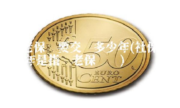 养老保险要交满多少年(社保交满15年是指养老保险吗)