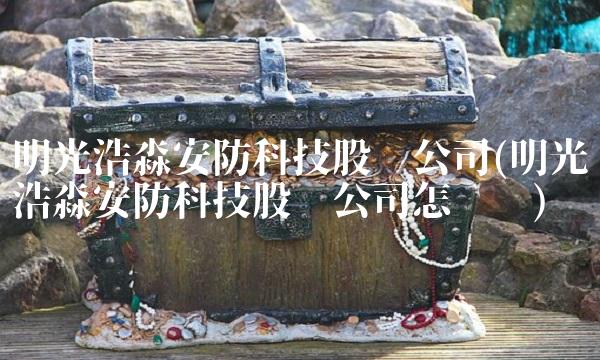 明光浩淼安防科技股份公司(明光浩淼安防科技股份公司怎么样) 明光浩淼安防科技股份公司(明光浩淼安防科技股份公司怎么样)