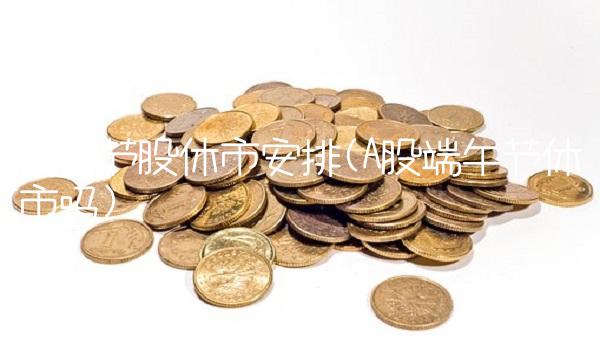 端午节股休市安排(A股端午节休市吗) 端午节股休市安排(A股端午节休市吗)