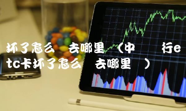 坏了怎么办去哪里换(中国银行etc卡坏了怎么办去哪里换)