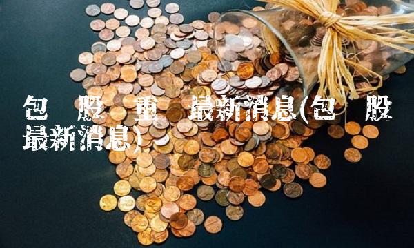 包钢股份重组最新消息(包钢股份最新消息) 包钢股份重组最新消息(包钢股份最新消息)