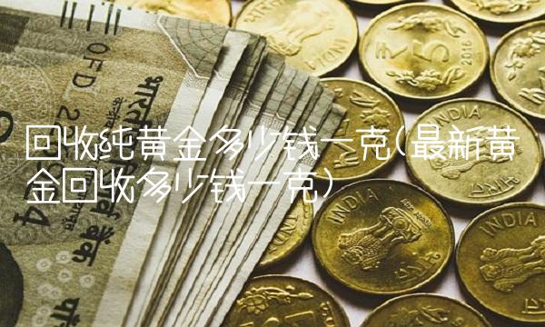 回收纯黄金多少钱一克(最新黄金回收多少钱一克) 回收纯黄金多少钱一克(最新黄金回收多少钱一克)
