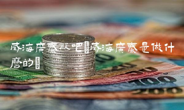 威海广泰股吧(威海广泰是做什么的) 威海广泰股吧(威海广泰是做什么的)