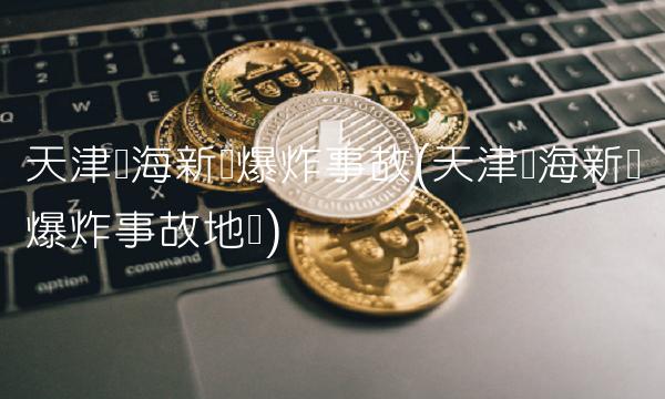 天津滨海新区爆炸事故(天津滨海新区爆炸事故地点) 天津滨海新区爆炸事故(天津滨海新区爆炸事故地点)