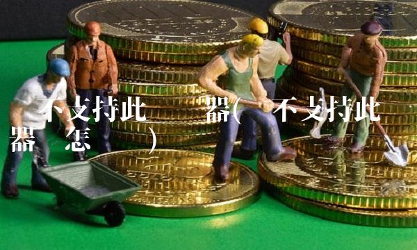 暂不支持此浏览器(暂不支持此浏览器该怎么办) 暂不支持此浏览器(暂不支持此浏览器该怎么办)