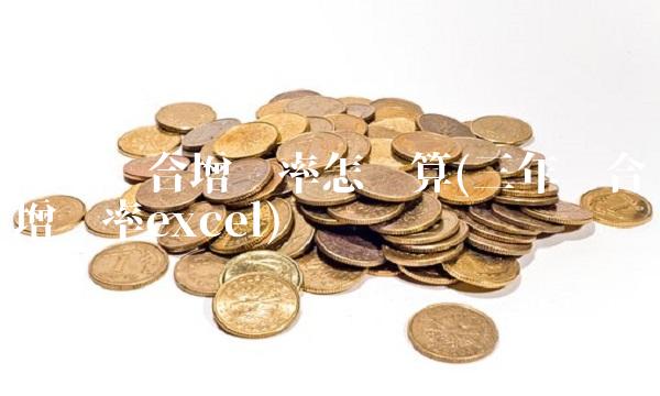 三年复合增长率怎么算(三年复合增长率excel) 三年复合增长率怎么算(三年复合增长率excel)