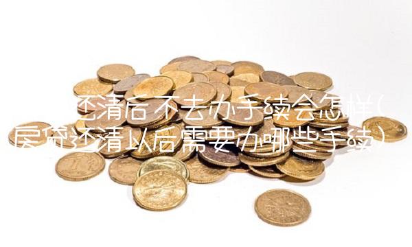 房贷还清后不去办手续会怎样(房贷还清以后需要办哪些手续) 房贷还清后不去办手续会怎样(房贷还清以后需要办哪些手续)