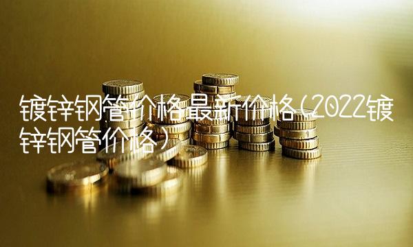 镀锌钢管价格最新价格(2022镀锌钢管价格) 镀锌钢管价格最新价格(2022镀锌钢管价格)