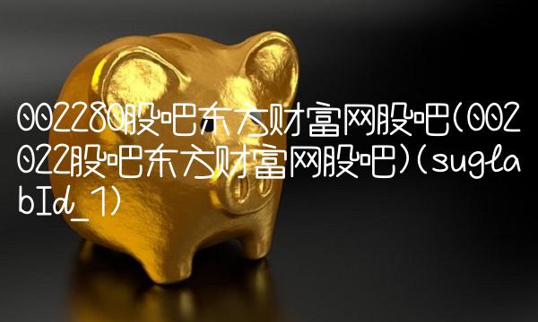 002280股吧东方财富网股吧(002022股吧东方财富网股吧)(suglabId_1) 002280股吧东方财富网股吧(002022股吧东方财富网股吧)(suglabId_1)