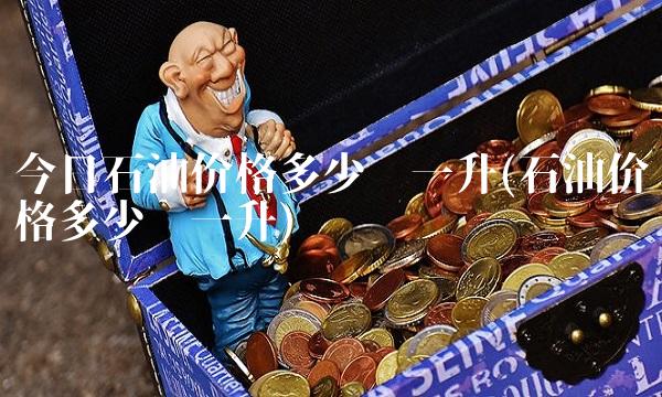 今日石油价格多少钱一升(石油价格多少钱一升) 今日石油价格多少钱一升(石油价格多少钱一升)