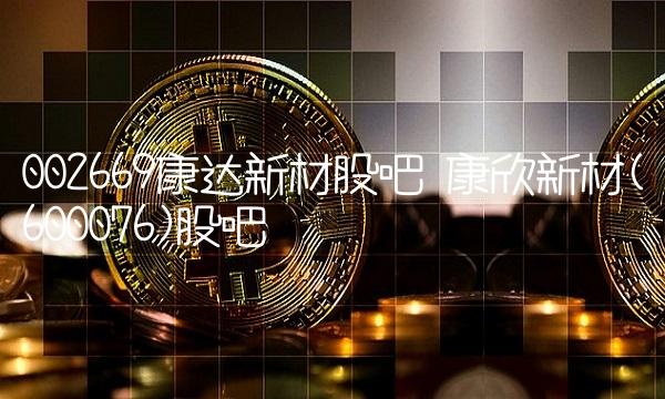 002669康达新材股吧 康欣新材(600076)股吧 002669康达新材股吧 康欣新材(600076)股吧